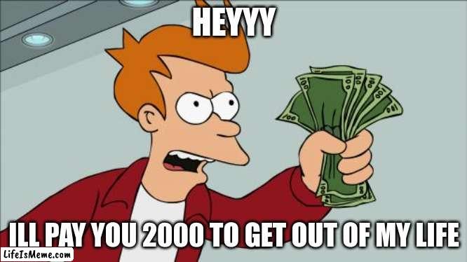 Plss |  HEYYY; ILL PAY YOU 2000 TO GET OUT OF MY LIFE | image tagged in memes,shut up and take my money fry | made w/ Lifeismeme meme maker