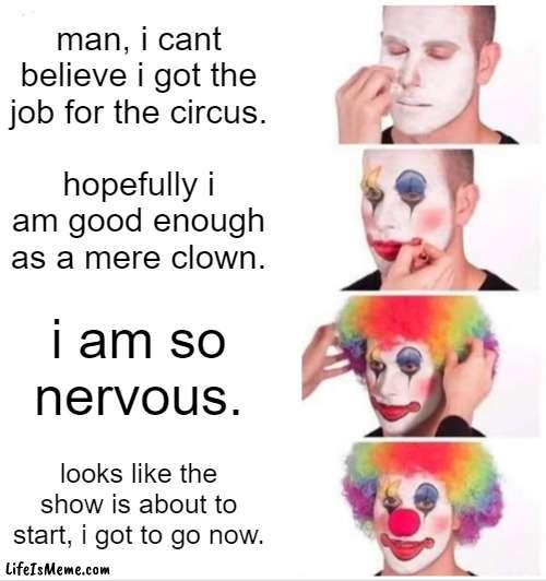 clown trainee |  man, i cant believe i got the job for the circus. hopefully i am good enough as a mere clown. i am so nervous. looks like the show is about to start, i got to go now. | image tagged in memes,clown applying makeup,bone hurting juice | made w/ Lifeismeme meme maker