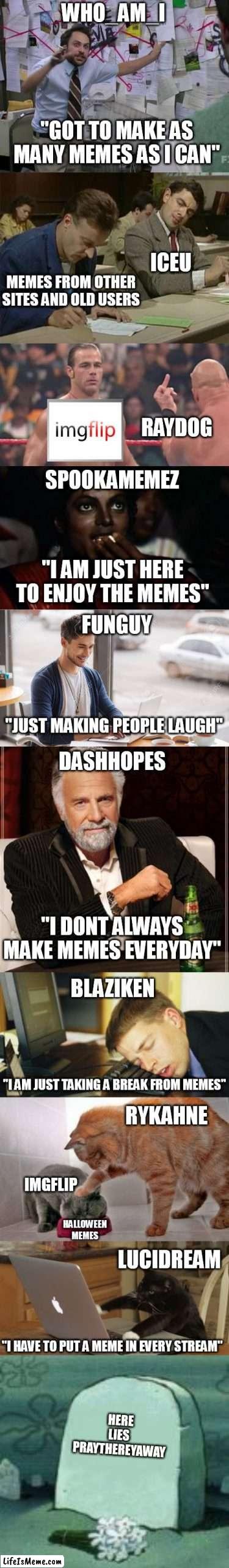 The Top Ten users. This took me a long time to make. Though i have been wanting to do this for a few days now. | DASHHOPES; "I DONT ALWAYS MAKE MEMES EVERYDAY"; BLAZIKEN; RYKAHNE; IMGFLIP; "I AM JUST TAKING A BREAK FROM MEMES"; LUCIDREAM; HALLOWEEN MEMES; "I HAVE TO PUT A MEME IN EVERY STREAM"; HERE LIES
PRAYTHEREYAWAY | image tagged in imgflip users,imgflip | made w/ Lifeismeme meme maker