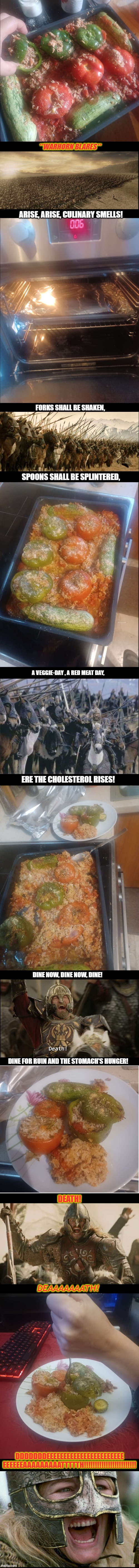 Death by Yemista |  **WARHORN BLARES**; ARISE, ARISE, CULINARY SMELLS! FORKS SHALL BE SHAKEN, SPOONS SHALL BE SPLINTERED, A VEGGIE-DAY , A RED MEAT DAY, ERE THE CHOLESTEROL RISES! DINE NOW, DINE NOW, DINE! DINE FOR RUIN AND THE STOMACH'S HUNGER! DEATH! DEAAAAAAATH! DDDDDDDEEEEEEEEEEEEEEEEEEEEEEE
EEEEEEAAAAAAAAATTTTTH!!!!!!!!!!!!!!!!!!!!!!!! | image tagged in lord of the rings,food | made w/ Lifeismeme meme maker