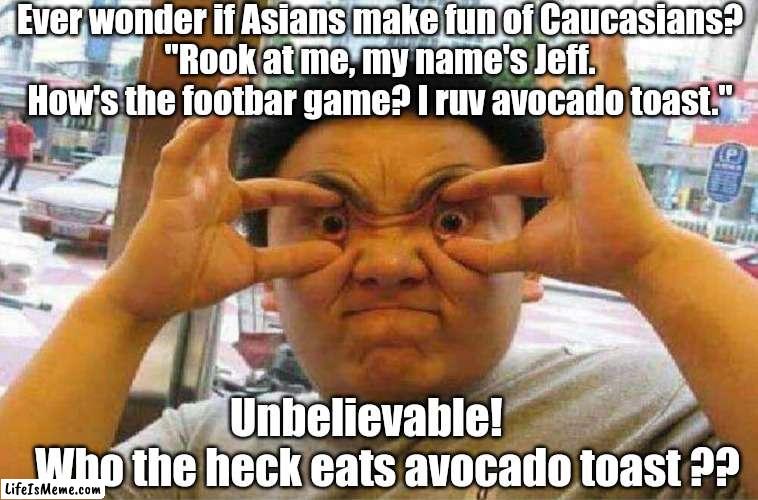 Making fun of white people. |  Ever wonder if Asians make fun of Caucasians?
"Rook at me, my name's Jeff. How's the footbar game? I ruv avocado toast."; Unbelievable!            Who the heck eats avocado toast ?? | image tagged in funny memes | made w/ Lifeismeme meme maker