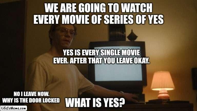 Dahmer Template |  WE ARE GOING TO WATCH EVERY MOVIE OF SERIES OF YES; YES IS EVERY SINGLE MOVIE EVER. AFTER THAT YOU LEAVE OKAY. WHAT IS YES? NO I LEAVE NOW. WHY IS THE DOOR LOCKED | image tagged in dahmer template | made w/ Lifeismeme meme maker