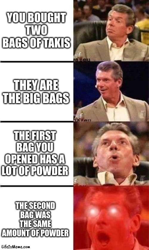 Just happened to me today |  YOU BOUGHT TWO BAGS OF TAKIS; THEY ARE THE BIG BAGS; THE FIRST BAG YOU OPENED HAS A LOT OF POWDER; THE SECOND BAG WAS THE SAME AMOUNT OF POWDER | image tagged in vince mcmahon reaction w/glowing eyes,takis,lucky | made w/ Lifeismeme meme maker