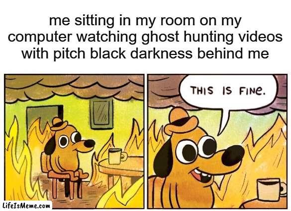 haha |  me sitting in my room on my computer watching ghost hunting videos with pitch black darkness behind me | image tagged in memes,this is fine | made w/ Lifeismeme meme maker