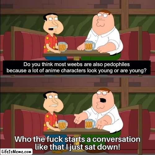 Quagmire is a freakin genius |  Do you think most weebs are also pedophiles because a lot of anime characters look young or are young? | image tagged in who the f k starts a conversation like that i just sat down,weebs,anime,memes,why are you reading this,funny memes | made w/ Lifeismeme meme maker