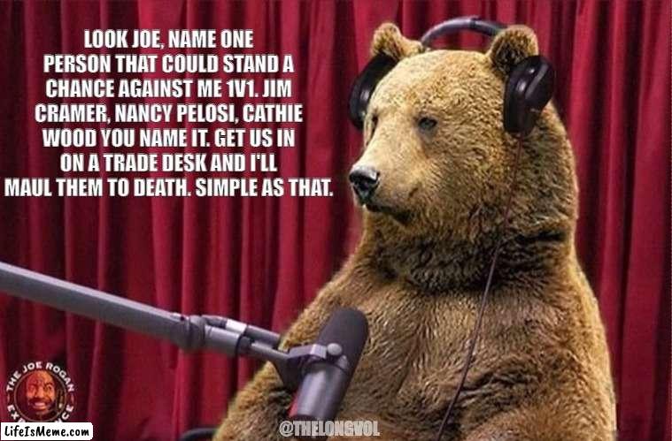 Bear Market Joe Rogan |  LOOK JOE, NAME ONE PERSON THAT COULD STAND A CHANCE AGAINST ME 1V1. JIM CRAMER, NANCY PELOSI, CATHIE WOOD YOU NAME IT. GET US IN ON A TRADE DESK AND I'LL MAUL THEM TO DEATH. SIMPLE AS THAT. @THELONGVOL | image tagged in stocks,joe rogan,investing,trading,stock market | made w/ Lifeismeme meme maker