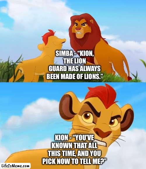 Kion hates Simba worrying about him not being able to handle his Lion Guard responsibilities when Kion knows what he’s doing |  SIMBA - “KION, THE LION GUARD HAS ALWAYS BEEN MADE OF LIONS.”; KION - “YOU’VE KNOWN THAT ALL THIS TIME, AND YOU PICK NOW TO TELL ME?” | image tagged in funny memes,the lion guard,hey,are you challenging me | made w/ Lifeismeme meme maker