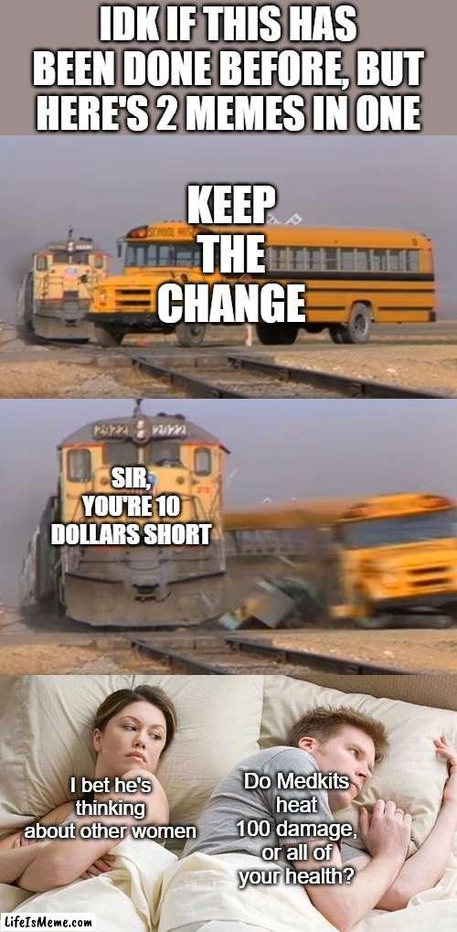 Meme #146 |  IDK IF THIS HAS BEEN DONE BEFORE, BUT HERE'S 2 MEMES IN ONE; KEEP THE CHANGE; SIR, YOU'RE 10 DOLLARS SHORT; I bet he's thinking about other women; Do Medkits heat 100 damage, or all of your health? | image tagged in a train hitting a school bus,memes,i bet he's thinking about other women,unique,fortnite,money | made w/ Lifeismeme meme maker