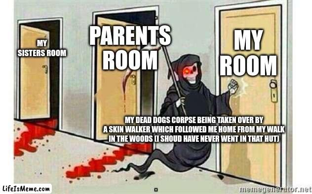 why me. |  MY ROOM; PARENTS ROOM; MY SISTERS ROOM; MY DEAD DOGS CORPSE BEING TAKEN OVER BY A SKIN WALKER WHICH FOLLOWED ME HOME FROM MY WALK IN THE WOODS (I SHOUD HAVE NEVER WENT IN THAT HUT) | image tagged in grim reaper knocking door,i see dead people | made w/ Lifeismeme meme maker