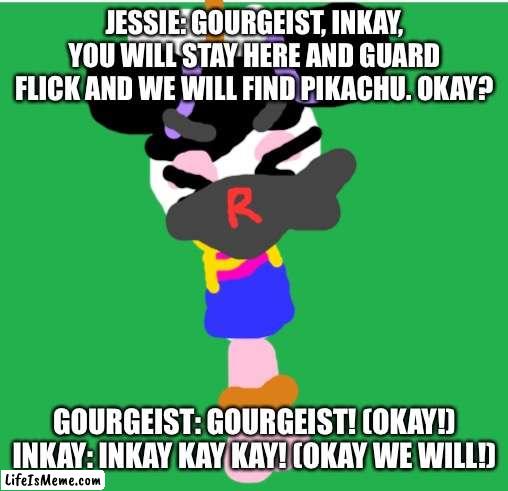 James: Stay here both of you. |  JESSIE: GOURGEIST, INKAY, YOU WILL STAY HERE AND GUARD FLICK AND WE WILL FIND PIKACHU. OKAY? GOURGEIST: GOURGEIST! (OKAY!) INKAY: INKAY KAY KAY! (OKAY WE WILL!) | image tagged in green screen,pokemon,pikachu,team rocket | made w/ Lifeismeme meme maker