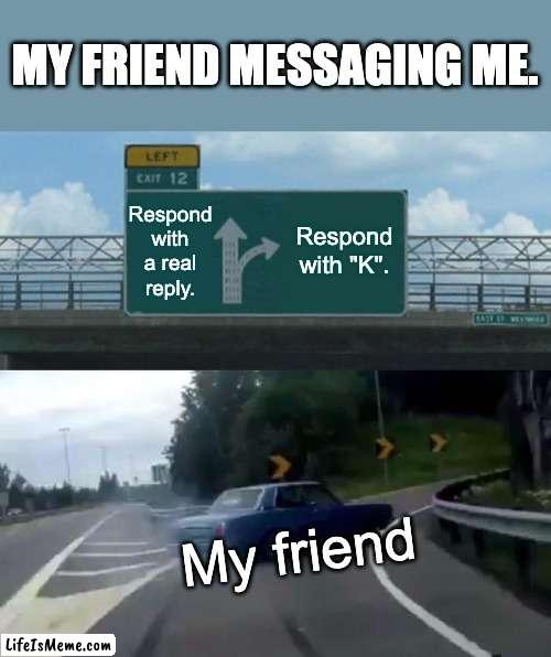 My friend messaging me. |  MY FRIEND MESSAGING ME. Respond with a real reply. Respond with "K". My friend | image tagged in memes,left exit 12 off ramp,ha ha,ha ha tags go brr,lol so funny,lol | made w/ Lifeismeme meme maker