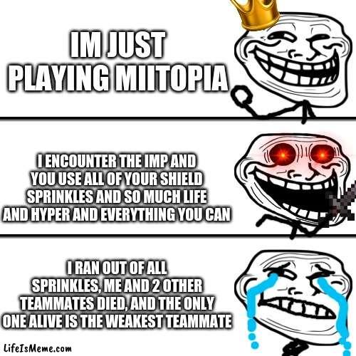 Help me (2) |  IM JUST PLAYING MIITOPIA; I ENCOUNTER THE IMP AND YOU USE ALL OF YOUR SHIELD SPRINKLES AND SO MUCH LIFE AND HYPER AND EVERYTHING YOU CAN; I RAN OUT OF ALL SPRINKLES, ME AND 2 OTHER TEAMMATES DIED, AND THE ONLY ONE ALIVE IS THE WEAKEST TEAMMATE | image tagged in trollface oh crap,trollface,mii | made w/ Lifeismeme meme maker