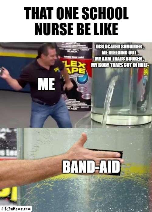 The power of band-aids |  THAT ONE SCHOOL NURSE BE LIKE; DISLOCATED SHOULDER-,
ME BLEEDING OUT-,
MY ARM THATS BROKEN-, 
MY BODY THATS CUT IN HALF-; ME; BAND-AID | image tagged in flex tape | made w/ Lifeismeme meme maker
