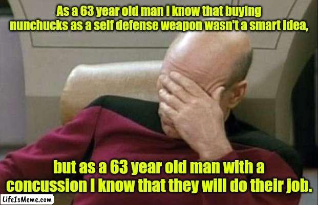 I need some Advil. |  As a 63 year old man I know that buying nunchucks as a self defense weapon wasn't a smart idea, but as a 63 year old man with a concussion I know that they will do their job. | image tagged in memes,captain picard facepalm,funny | made w/ Lifeismeme meme maker