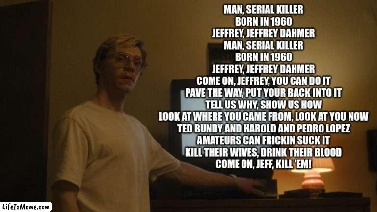 jeffrey dahmer song |  MAN, SERIAL KILLER
BORN IN 1960
JEFFREY, JEFFREY DAHMER
MAN, SERIAL KILLER
BORN IN 1960
JEFFREY, JEFFREY DAHMER

COME ON, JEFFREY, YOU CAN DO IT
PAVE THE WAY, PUT YOUR BACK INTO IT
TELL US WHY, SHOW US HOW
LOOK AT WHERE YOU CAME FROM, LOOK AT YOU NOW
TED BUNDY AND HAROLD AND PEDRO LOPEZ
AMATEURS CAN FRICKIN SUCK IT
KILL THEIR WIVES, DRINK THEIR BLOOD
COME ON, JEFF, KILL 'EM! | image tagged in dahmer template,jeffrey dahmer,serial killer | made w/ Lifeismeme meme maker