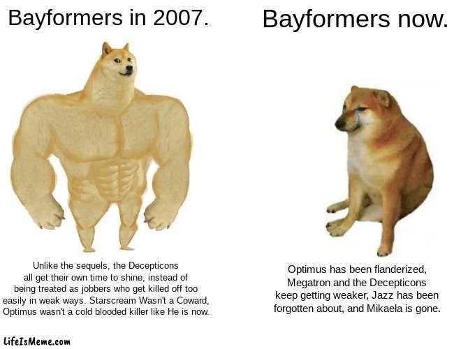 Bayformers. |  Bayformers in 2007. Bayformers now. Unlike the sequels, the Decepticons all get their own time to shine, instead of being treated as jobbers who get killed off too easily in weak ways. Starscream Wasn't a Coward, Optimus wasn't a cold blooded killer like He is now. Optimus has been flanderized, Megatron and the Decepticons keep getting weaker, Jazz has been forgotten about, and Mikaela is gone. | image tagged in memes,buff doge vs cheems | made w/ Lifeismeme meme maker