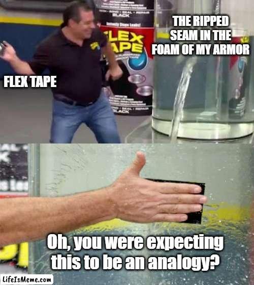 Literal Flex Tape |  THE RIPPED SEAM IN THE FOAM OF MY ARMOR; FLEX TAPE; Oh, you were expecting this to be an analogy? | image tagged in flex tape,cosplay,repair,armor | made w/ Lifeismeme meme maker