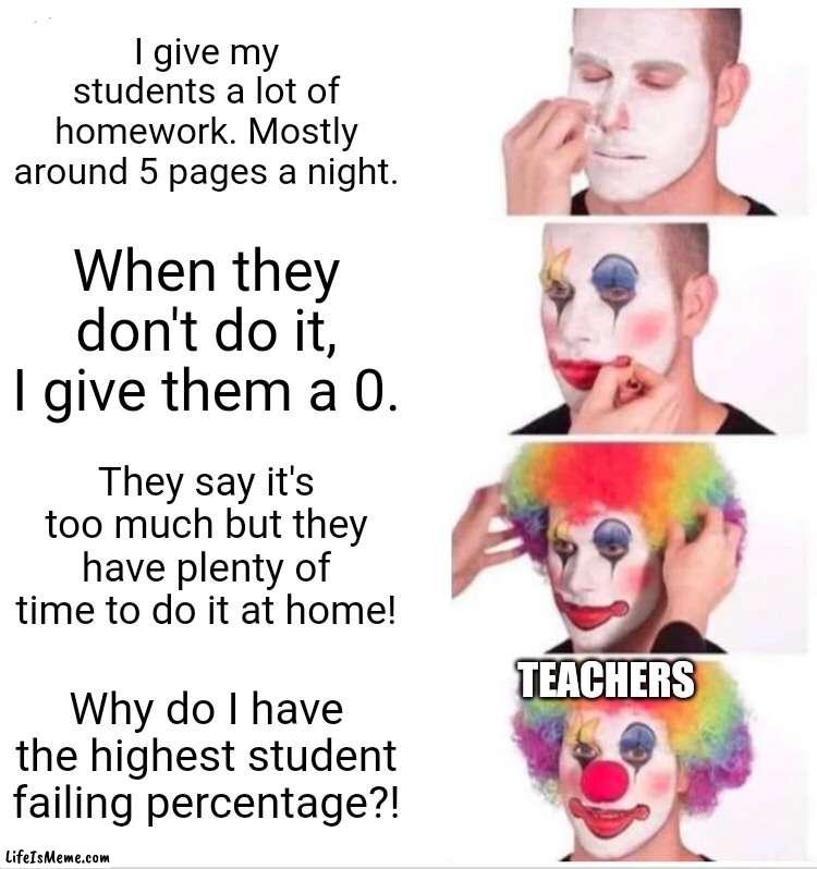 I Love You Teachers But There Is Always That One Teacher |  I give my students a lot of homework. Mostly around 5 pages a night. When they don't do it, I give them a 0. They say it's too much but they have plenty of time to do it at home! TEACHERS; Why do I have the highest student failing percentage?! | image tagged in memes,clown applying makeup,teacher,high school | made w/ Lifeismeme meme maker