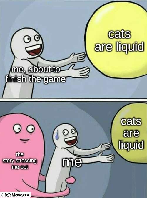 wtf. |  cats are liquid; me, about to finish the game; cats are liquid; the story stressing me out; me | image tagged in memes,running away balloon | made w/ Lifeismeme meme maker