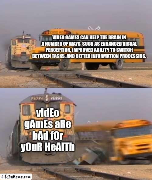 bro ? |  VIDEO GAMES CAN HELP THE BRAIN IN A NUMBER OF WAYS, SUCH AS ENHANCED VISUAL PERCEPTION, IMPROVED ABILITY TO SWITCH BETWEEN TASKS, AND BETTER INFORMATION PROCESSING. vIdEo gAmEs aRe bAd fOr yOuR HeAlTh | image tagged in a train hitting a school bus,video games,games,memes,funny,relatable | made w/ Lifeismeme meme maker