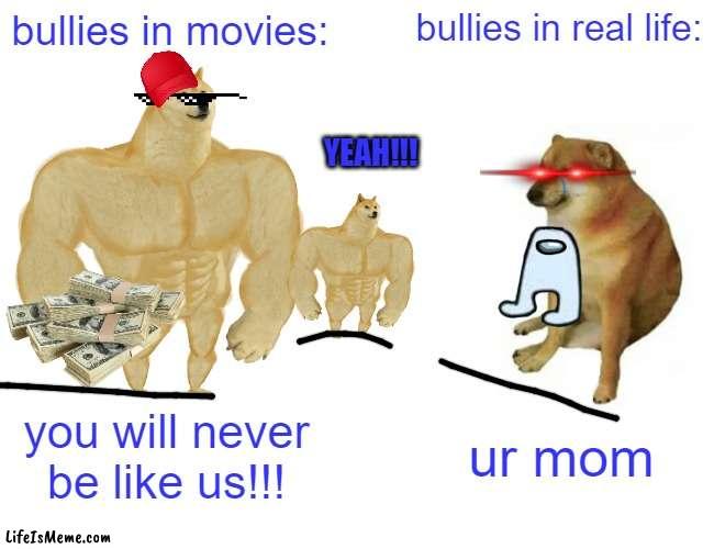 bullies be like...(this took forever lol) |  bullies in movies:; bullies in real life:; YEAH!!! you will never be like us!!! ur mom | image tagged in memes,buff doge vs cheems,bullies,movie humor,don't touch me i'm famous,funny meme | made w/ Lifeismeme meme maker