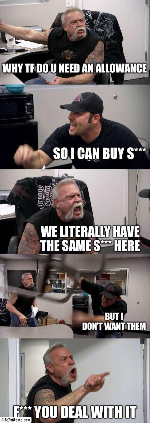Asking for an allowance | WHY TF DO U NEED AN ALLOWANCE; SO I CAN BUY S***; WE LITERALLY HAVE THE SAME S*** HERE; BUT I DON’T WANT THEM; F*** YOU DEAL WITH IT | image tagged in memes,american chopper argument | made w/ Lifeismeme meme maker