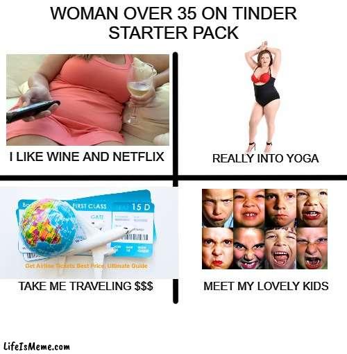 Woman over 35 on Tinder Starter Pack | WOMAN OVER 35 ON TINDER
STARTER PACK; I LIKE WINE AND NETFLIX; REALLY INTO YOGA; TAKE ME TRAVELING $$$; MEET MY LOVELY KIDS | image tagged in tinder,starter pack,gold digger,slob,divorcee | made w/ Lifeismeme meme maker