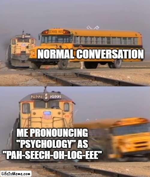 My brain is weird | NORMAL CONVERSATION; ME PRONOUNCING "PSYCHOLOGY" AS
"PAH-SEECH-OH-LOG-EEE" | image tagged in a train hitting a school bus,psychology,mispronounciation,conversation,normal | made w/ Lifeismeme meme maker
