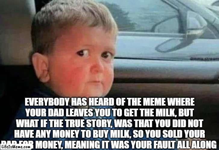 THE TRUE STORY OF WHY YOUR DAD LEFT YOU | EVERYBODY HAS HEARD OF THE MEME WHERE YOUR DAD LEAVES YOU TO GET THE MILK, BUT WHAT IF THE TRUE STORY, WAS THAT YOU DID NOT HAVE ANY MONEY TO BUY MILK, SO YOU SOLD YOUR DAD FOR MONEY, MEANING IT WAS YOUR FAULT ALL ALONG | image tagged in scared kid car,the truth | made w/ Lifeismeme meme maker