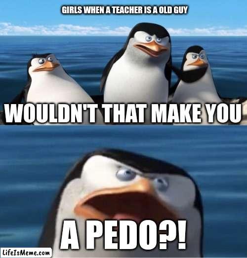 I SWEAR I HEAR GIRLS CALL EVERY SINGLE OLD TEACHER A PEDO. EVEN THE NICE TEACHERS >:( | GIRLS WHEN A TEACHER IS A OLD GUY; WOULDN'T THAT MAKE YOU; A PEDO?! | image tagged in wouldn't that make you | made w/ Lifeismeme meme maker