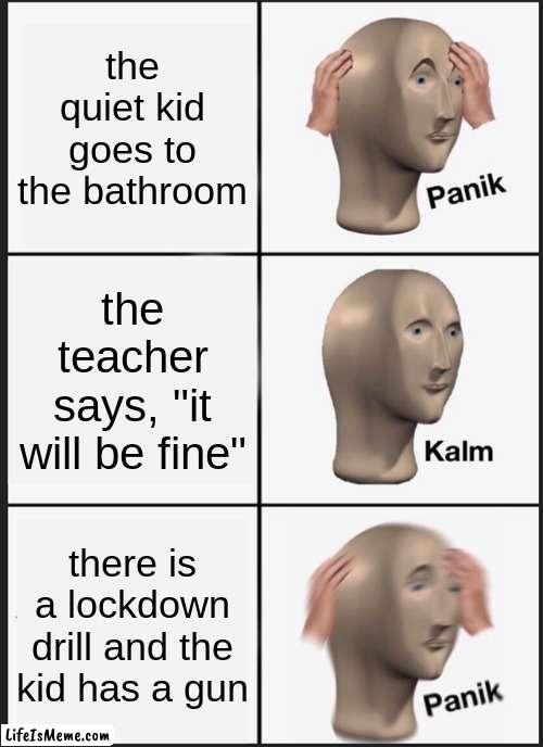 quiet kids be like | the quiet kid goes to the bathroom; the teacher says, "it will be fine"; there is a lockdown drill and the kid has a gun | image tagged in memes,panik kalm panik | made w/ Lifeismeme meme maker