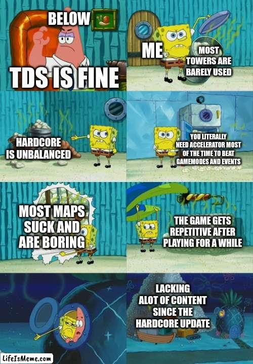 Spongebob diapers meme | BELOW; ME; MOST TOWERS ARE BARELY USED; TDS IS FINE; HARDCORE IS UNBALANCED; YOU LITERALLY NEED ACCELERATOR MOST OF THE TIME TO BEAT GAMEMODES AND EVENTS; MOST MAPS SUCK AND ARE BORING; THE GAME GETS REPETITIVE AFTER PLAYING FOR A WHILE; LACKING ALOT OF CONTENT SINCE THE HARDCORE UPDATE | image tagged in spongebob diapers meme | made w/ Lifeismeme meme maker