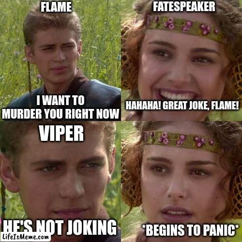 The alternate dragonets | FLAME; FATESPEAKER; HAHAHA! GREAT JOKE, FLAME! I WANT TO MURDER YOU RIGHT NOW; VIPER; HE'S NOT JOKING; *BEGINS TO PANIC* | image tagged in anakin padme 4 panel,flame,viper,wof,fatespeaker,wings of fire | made w/ Lifeismeme meme maker