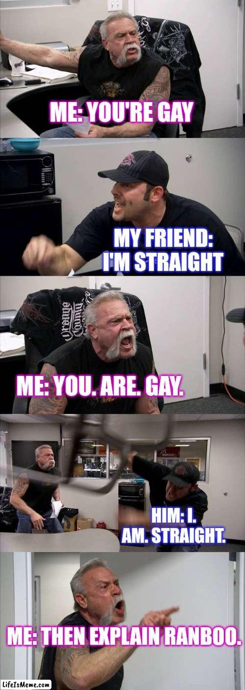 Daily arguments | ME: YOU'RE GAY; MY FRIEND: I'M STRAIGHT; ME: YOU. ARE. GAY. HIM: I. AM. STRAIGHT. ME: THEN EXPLAIN RANBOO. | image tagged in memes,american chopper argument,ranboo,gay | made w/ Lifeismeme meme maker