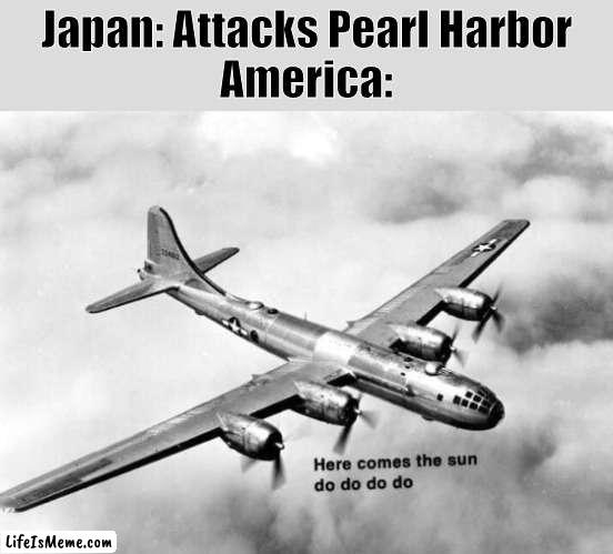 Haha Dark Humor go brrr | Japan: Attacks Pearl Harbor
America: | image tagged in here comes the sun dodododo b29,ww2,japan,pearl harbor | made w/ Lifeismeme meme maker