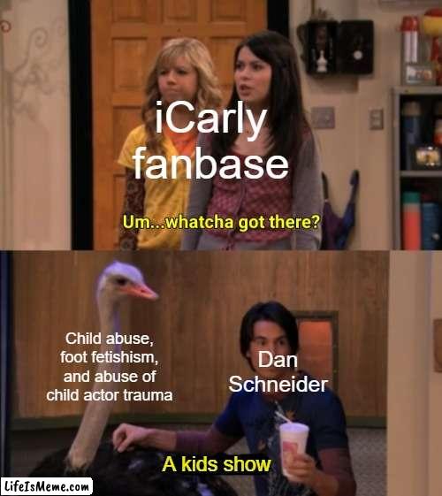 Really, Dan Schneider? | iCarly fanbase; Child abuse, foot fetishism, and abuse of child actor trauma; Dan Schneider; A kids show | image tagged in whatcha got there,icarly,memes,funny,true | made w/ Lifeismeme meme maker