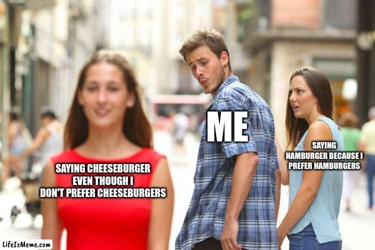 the meme only i understand | ME; SAYING HAMBURGER BECAUSE I PREFER HAMBURGERS; SAYING CHEESEBURGER EVEN THOUGH I DON'T PREFER CHEESEBURGERS | image tagged in memes,distracted boyfriend | made w/ Lifeismeme meme maker