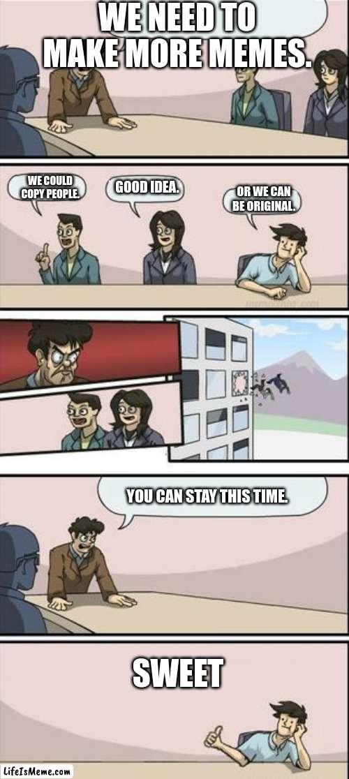 Boardroom Meeting Sugg 2 | WE NEED TO MAKE MORE MEMES. WE COULD COPY PEOPLE. GOOD IDEA. OR WE CAN BE ORIGINAL. YOU CAN STAY THIS TIME. SWEET | image tagged in boardroom meeting sugg 2 | made w/ Lifeismeme meme maker
