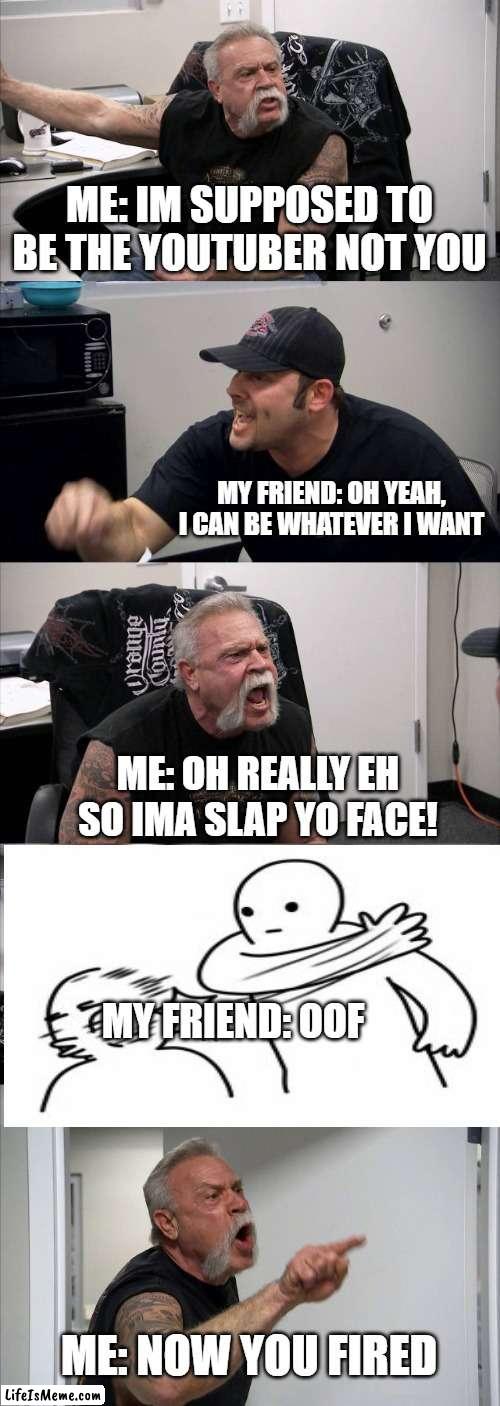 youtubers | ME: IM SUPPOSED TO BE THE YOUTUBER NOT YOU; MY FRIEND: OH YEAH, I CAN BE WHATEVER I WANT; ME: OH REALLY EH SO IMA SLAP YO FACE! MY FRIEND: OOF; ME: NOW YOU FIRED | image tagged in memes,american chopper argument | made w/ Lifeismeme meme maker
