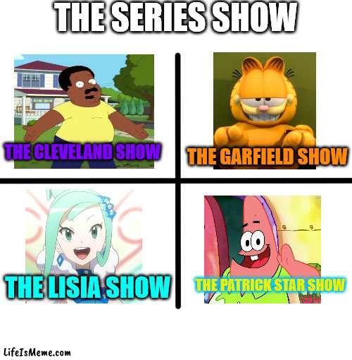 The Series Show | THE SERIES SHOW; THE CLEVELAND SHOW; THE GARFIELD SHOW; THE PATRICK STAR SHOW; THE LISIA SHOW | image tagged in memes,blank starter pack,the cleveland show,garfield,pokemon,patrick star | made w/ Lifeismeme meme maker