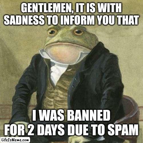 I was banned commenting due to spam | GENTLEMEN, IT IS WITH SADNESS TO INFORM YOU THAT; I WAS BANNED FOR 2 DAYS DUE TO SPAM | image tagged in gentlemen it is with great pleasure to inform you that,gentleman frog,memes,funny,comments | made w/ Lifeismeme meme maker