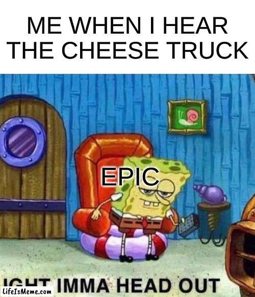 Cheese truck | ME WHEN I HEAR THE CHEESE TRUCK; EPIC | image tagged in memes,spongebob ight imma head out | made w/ Lifeismeme meme maker