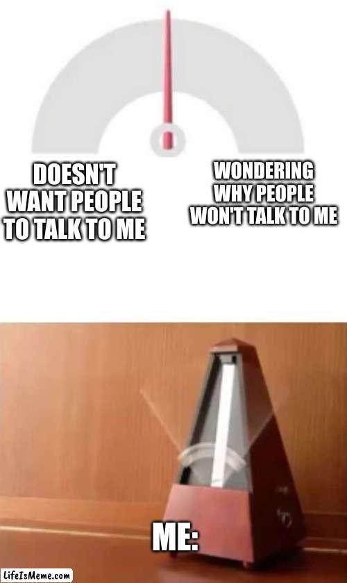 what are you like? :) | WONDERING WHY PEOPLE WON'T TALK TO ME; DOESN'T WANT PEOPLE TO TALK TO ME; ME: | image tagged in metronome,memes,relatable | made w/ Lifeismeme meme maker