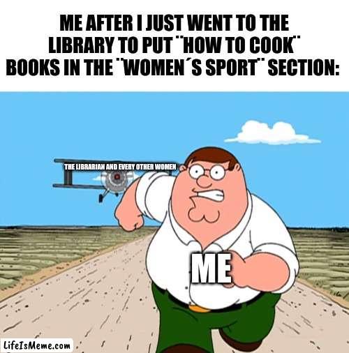 this is just a joke, i do not mean to offend nobody :) | ME AFTER I JUST WENT TO THE LIBRARY TO PUT ¨HOW TO COOK¨ BOOKS IN THE ¨WOMEN´S SPORT¨ SECTION:; THE LIBRARIAN AND EVERY OTHER WOMEN; ME | image tagged in peter griffin running away,dark humor,this is just a joke,i do not mean to offend nobody,good vibes only | made w/ Lifeismeme meme maker