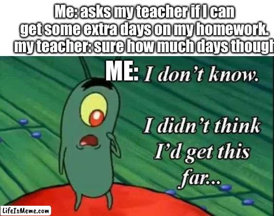 Plankton i don't know i didnt think id get this far.. | Me: asks my teacher if I can get some extra days on my homework.
 my teacher: sure how much days though; ME: | image tagged in plankton i don't know i didnt think id get this far,school | made w/ Lifeismeme meme maker