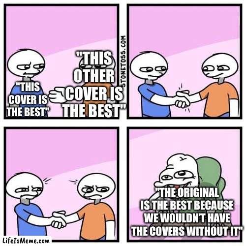 Hahahahaha- no. | "THIS OTHER COVER IS THE BEST"; "THIS COVER IS THE BEST"; "THE ORIGINAL IS THE BEST BECAUSE WE WOULDN’T HAVE THE COVERS WITHOUT IT" | image tagged in handshake,funny,memes,relatable,songs,music | made w/ Lifeismeme meme maker