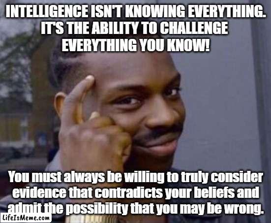 intelligence | INTELLIGENCE ISN'T KNOWING EVERYTHING.
IT'S THE ABILITY TO CHALLENGE 
EVERYTHING YOU KNOW! You must always be willing to truly consider
evidence that contradicts your beliefs and
admit the possibility that you may be wrong. | image tagged in intelligence | made w/ Lifeismeme meme maker