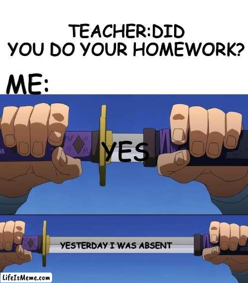 Yes 30 | TEACHER:DID YOU DO YOUR HOMEWORK? ME:; YES; YESTERDAY I WAS ABSENT | image tagged in unsheathe sword,yes,realatable | made w/ Lifeismeme meme maker