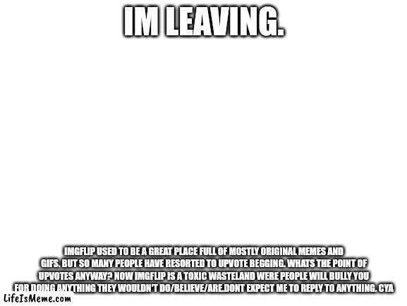 I'm leaving. | IM LEAVING. IMGFLIP USED TO BE A GREAT PLACE FULL OF MOSTLY ORIGINAL MEMES AND GIFS. BUT SO MANY PEOPLE HAVE RESORTED TO UPVOTE BEGGING. WHATS THE POINT OF UPVOTES ANYWAY? NOW IMGFLIP IS A TOXIC WASTELAND WERE PEOPLE WILL BULLY YOU FOR DOING ANYTHING THEY WOULDN'T DO/BELIEVE/ARE.DONT EXPECT ME TO REPLY TO ANYTHING. CYA | image tagged in blank white template | made w/ Lifeismeme meme maker