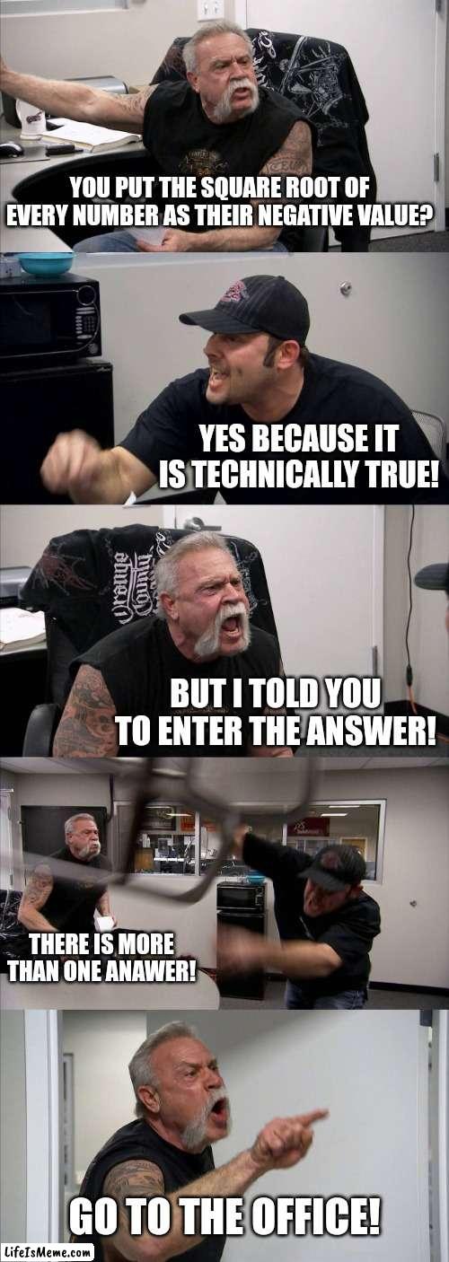 The square root of 4 is -2? | YOU PUT THE SQUARE ROOT OF EVERY NUMBER AS THEIR NEGATIVE VALUE? YES BECAUSE IT IS TECHNICALLY TRUE! BUT I TOLD YOU TO ENTER THE ANSWER! THERE IS MORE THAN ONE ANAWER! GO TO THE OFFICE! | image tagged in memes,american chopper argument | made w/ Lifeismeme meme maker